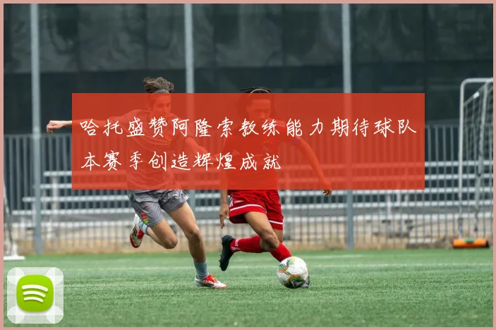 哈托盛赞阿隆索教练能力期待球队本赛季创造辉煌成就