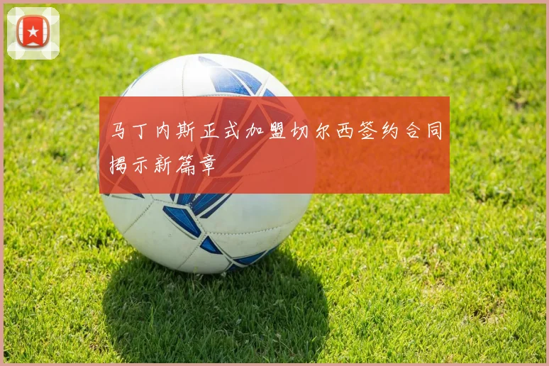 马丁内斯正式加盟切尔西签约合同揭示新篇章