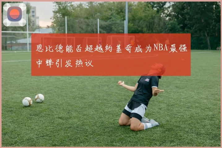 恩比德能否超越约基奇成为NBA最强中锋引发热议